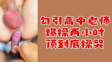 【粉丝专属福利】勾引高中女教师，爆操两小时激情不停，顶到深处让她哭喊求饶